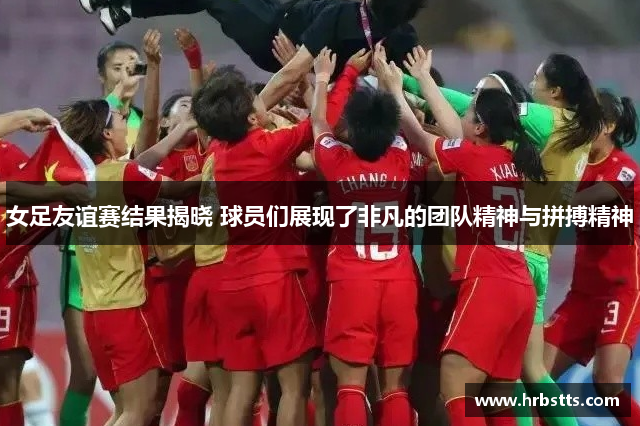 女足友谊赛结果揭晓 球员们展现了非凡的团队精神与拼搏精神